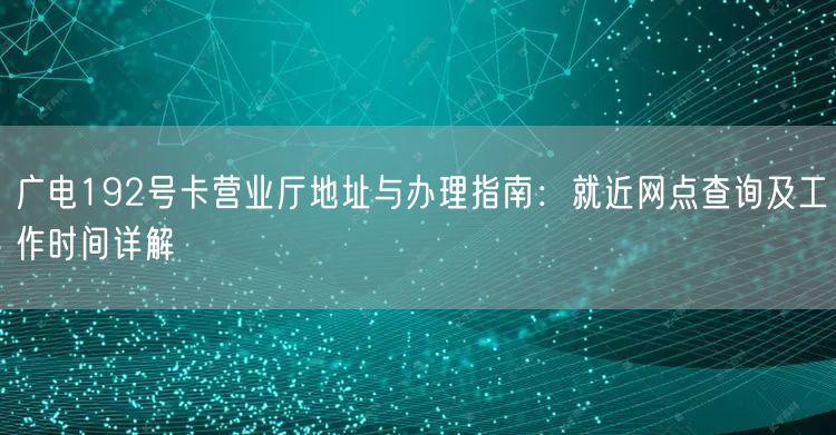 广电192号卡营业厅地址与办理指南：就近网点查询及工作时间详解