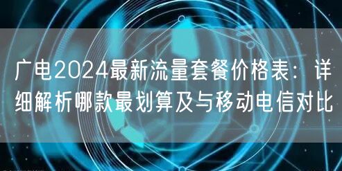 广电2024最新流量套餐价格表：详细解析哪款最划算及与移动电信对比