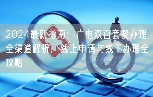 2024最新指南：广电双百套餐办理全渠道解析，线上申请与线下办理全攻略