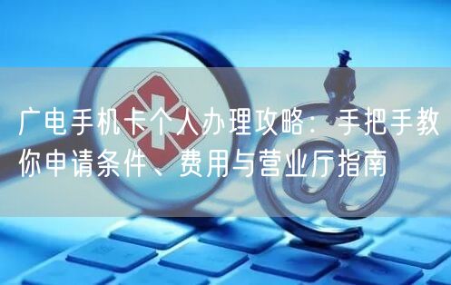 广电手机卡个人办理攻略：手把手教你申请条件、费用与营业厅指南