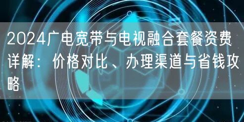 2024广电宽带与电视融合套餐资费详解：价格对比、办理渠道与省钱攻略