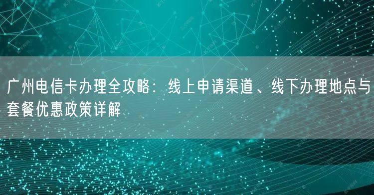 广州电信卡办理全攻略：线上申请渠道、线下办理地点与套餐优惠政策详解