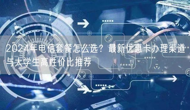 2024年电信套餐怎么选?最新优惠卡办理渠道与大学生高性价比推荐