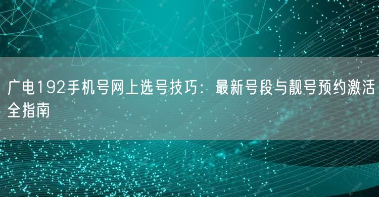 广电192手机号网上选号技巧：最新号段与靓号预约激活全指南