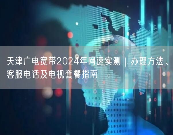 天津广电宽带2024年网速实测｜办理方法、客服电话及电视套餐指南
