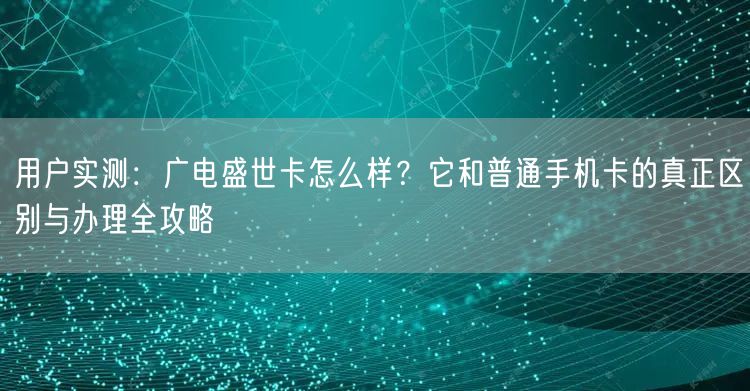 用户实测:广电盛世卡怎么样?它和普通手机卡的真正区别与办理全攻略