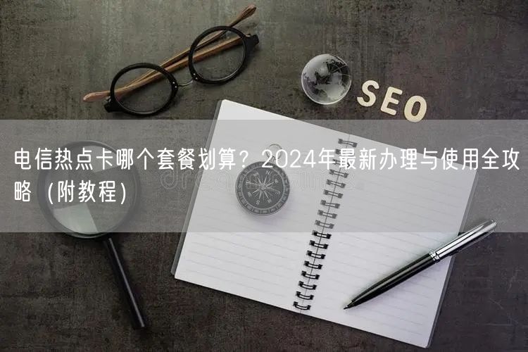 电信热点卡哪个套餐划算？2024年最新办理与使用全攻略（附教程）