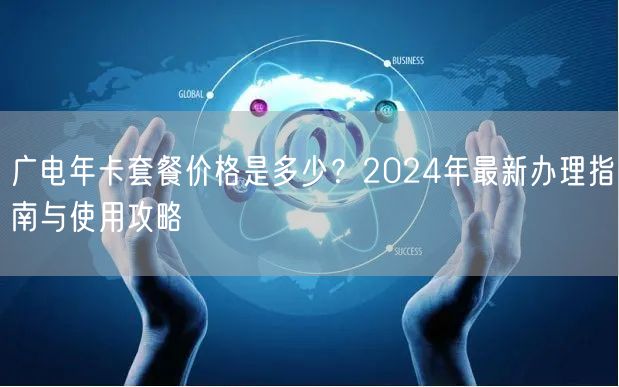 广电年卡套餐价格是多少？2024年最新办理指南与使用攻略