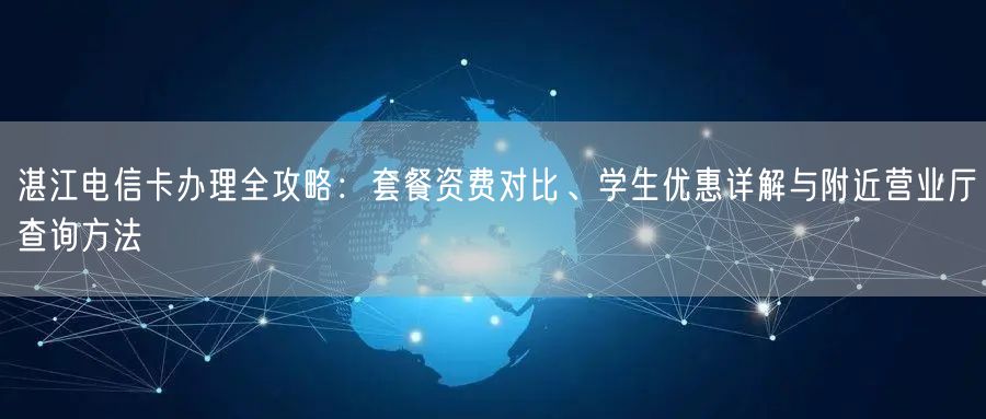 湛江电信卡办理全攻略:套餐资费对比、学生优惠详解与附近营业厅查询方法