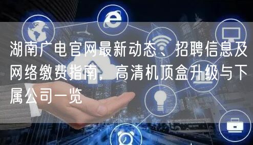 湖南广电官网最新动态、招聘信息及网络缴费指南，高清机顶盒升级与下属公司一览